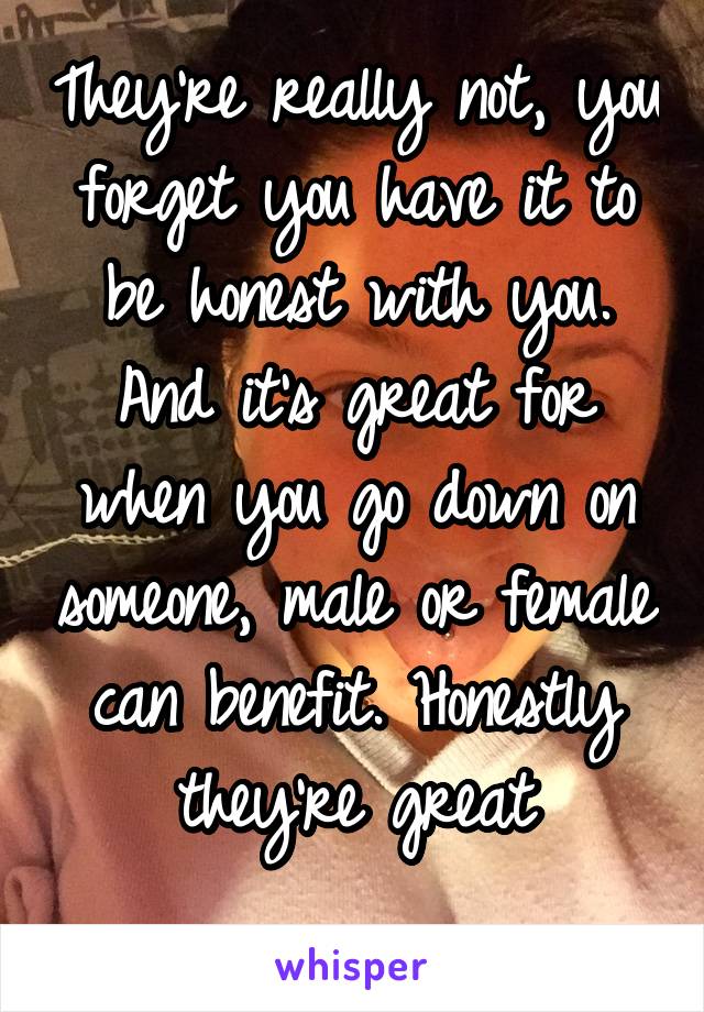 They're really not, you forget you have it to be honest with you. And it's great for when you go down on someone, male or female can benefit. Honestly they're great
