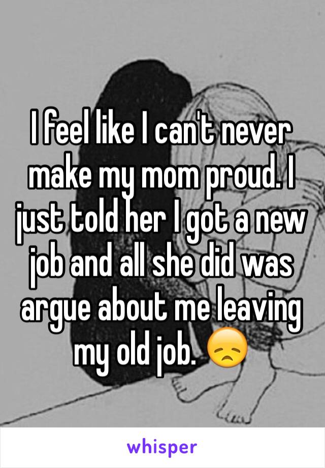 I feel like I can't never make my mom proud. I just told her I got a new job and all she did was argue about me leaving my old job. 😞