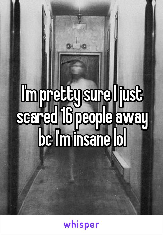 I'm pretty sure I just scared 16 people away bc I'm insane lol