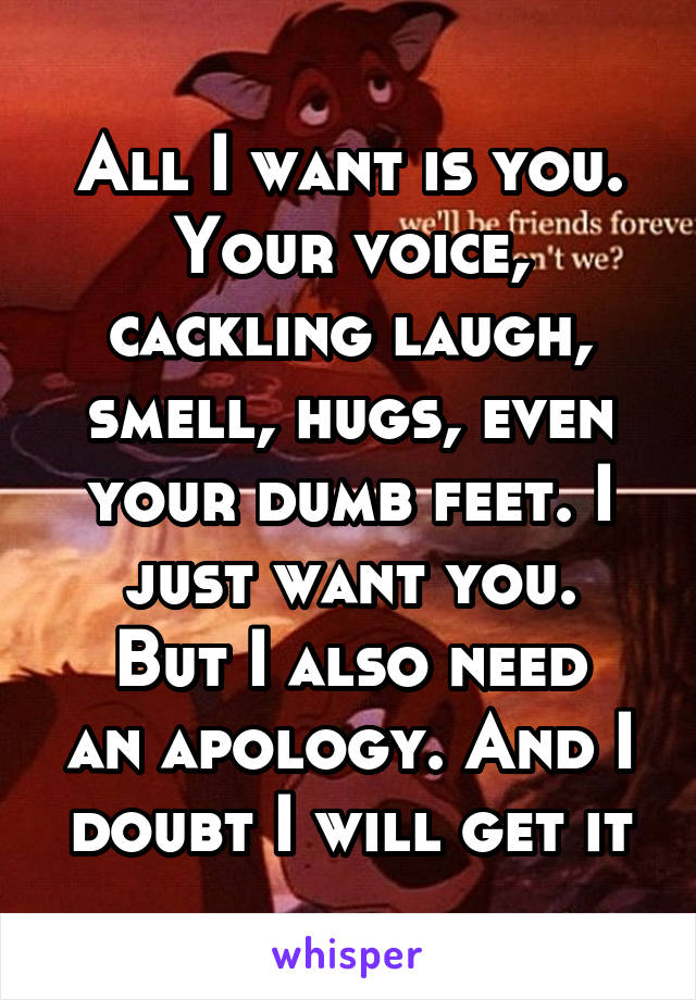 All I want is you. Your voice, cackling laugh, smell, hugs, even your dumb feet. I just want you.
But I also need an apology. And I doubt I will get it