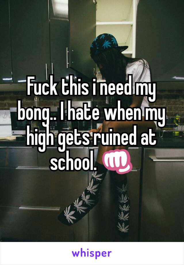 Fuck this i need my bong.. I hate when my high gets ruined at school. 👊