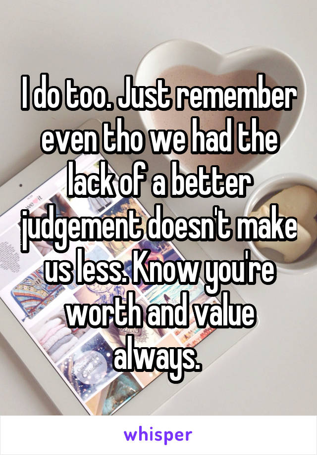 I do too. Just remember even tho we had the lack of a better judgement doesn't make us less. Know you're worth and value always. 