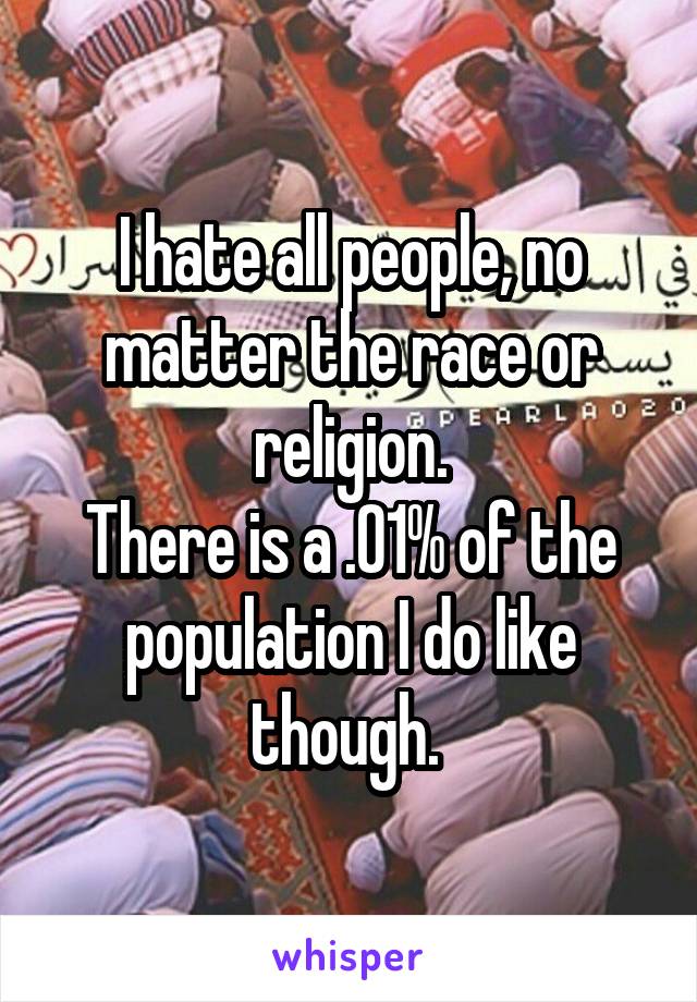 I hate all people, no matter the race or religion.
There is a .01% of the population I do like though. 