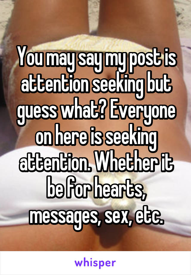 You may say my post is attention seeking but guess what? Everyone on here is seeking attention. Whether it be for hearts, messages, sex, etc.