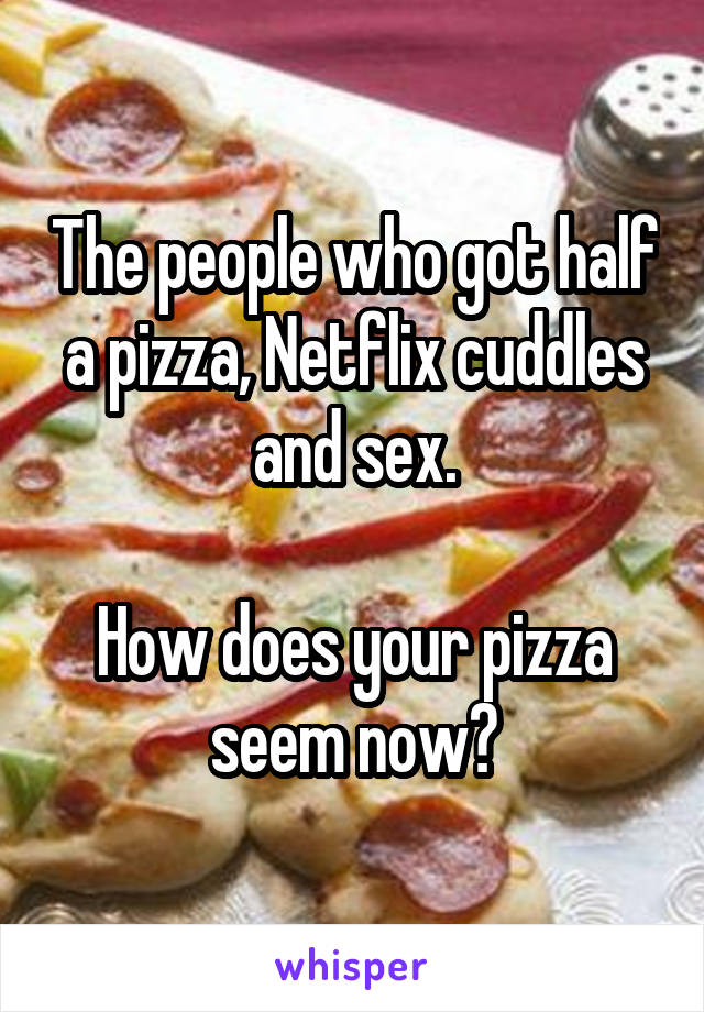 The people who got half a pizza, Netflix cuddles and sex.

How does your pizza seem now?