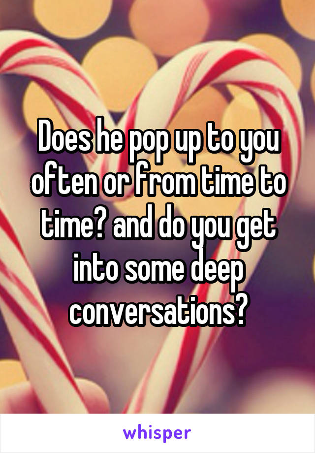 Does he pop up to you often or from time to time? and do you get into some deep conversations?