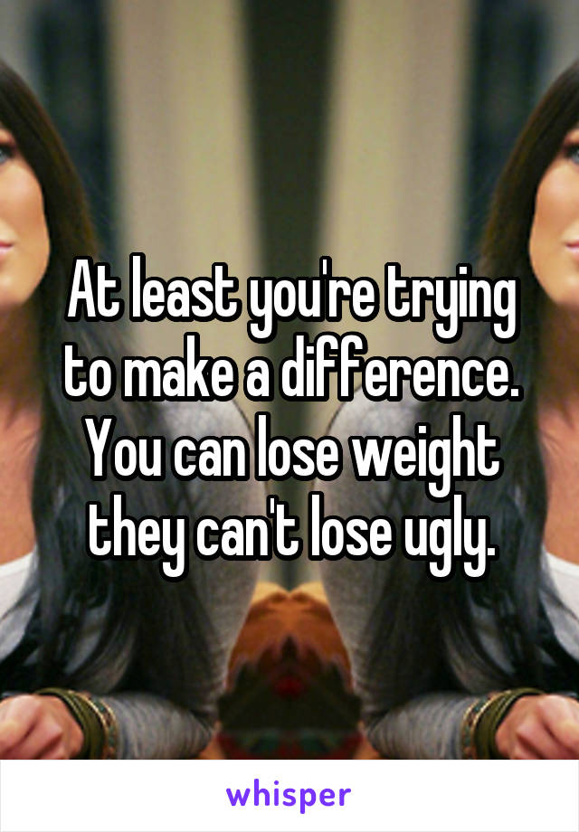 At least you're trying to make a difference. You can lose weight they can't lose ugly.