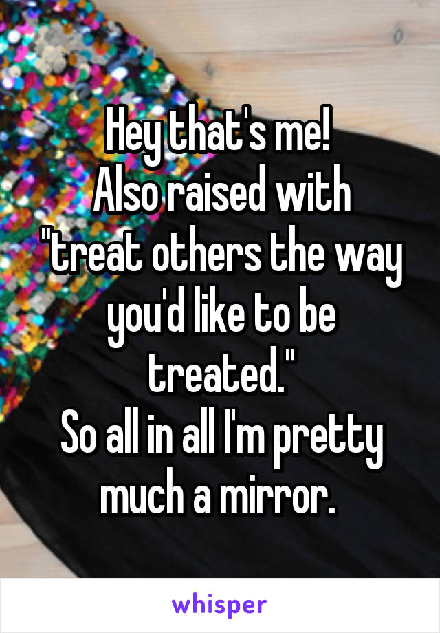 Hey that's me! 
Also raised with "treat others the way you'd like to be treated."
So all in all I'm pretty much a mirror. 