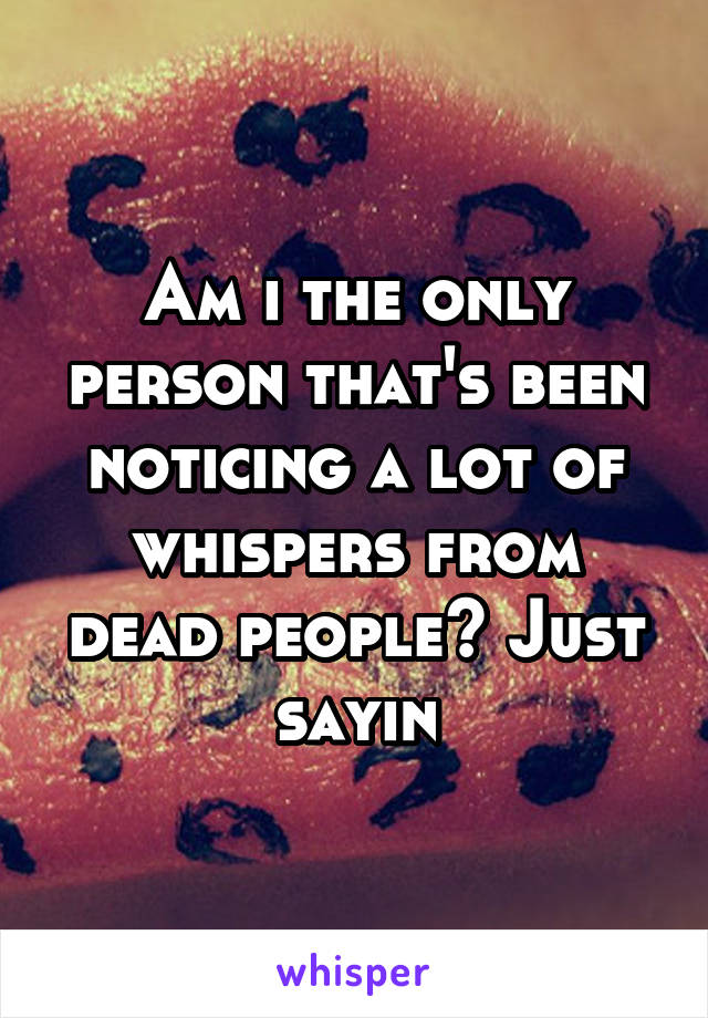 Am i the only person that's been noticing a lot of whispers from dead people? Just sayin