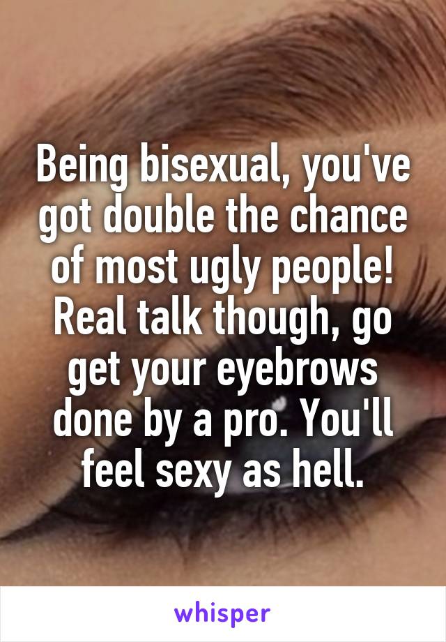 Being bisexual, you've got double the chance of most ugly people! Real talk though, go get your eyebrows done by a pro. You'll feel sexy as hell.