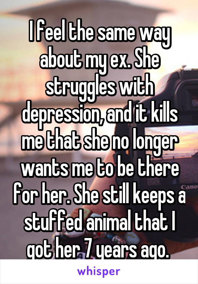 I feel the same way about my ex. She struggles with depression, and it kills me that she no longer wants me to be there for her. She still keeps a stuffed animal that I got her 7 years ago. 