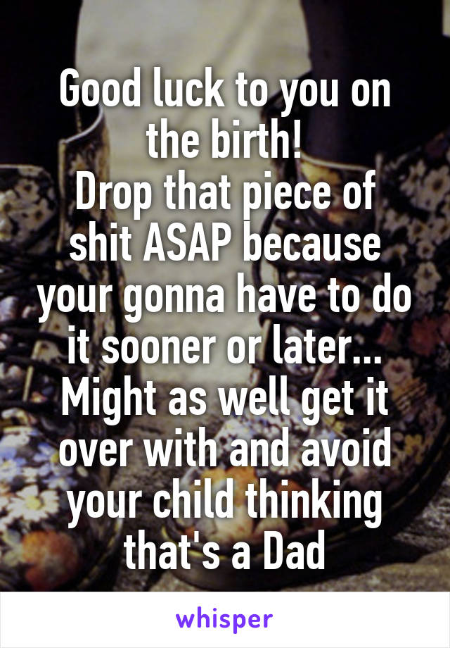 Good luck to you on the birth!
Drop that piece of shit ASAP because your gonna have to do it sooner or later... Might as well get it over with and avoid your child thinking that's a Dad