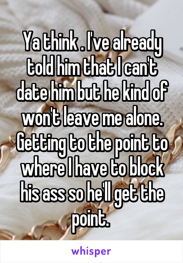 Ya think . I've already told him that I can't date him but he kind of won't leave me alone. Getting to the point to where I have to block his ass so he'll get the point. 