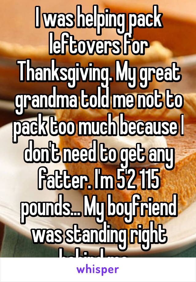 I was helping pack leftovers for Thanksgiving. My great grandma told me not to pack too much because I don't need to get any fatter. I'm 5'2 115 pounds... My boyfriend was standing right behind me...