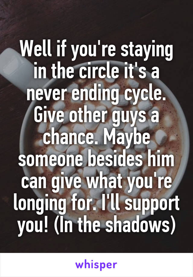 Well if you're staying in the circle it's a never ending cycle. Give other guys a chance. Maybe someone besides him can give what you're longing for. I'll support you! (In the shadows)