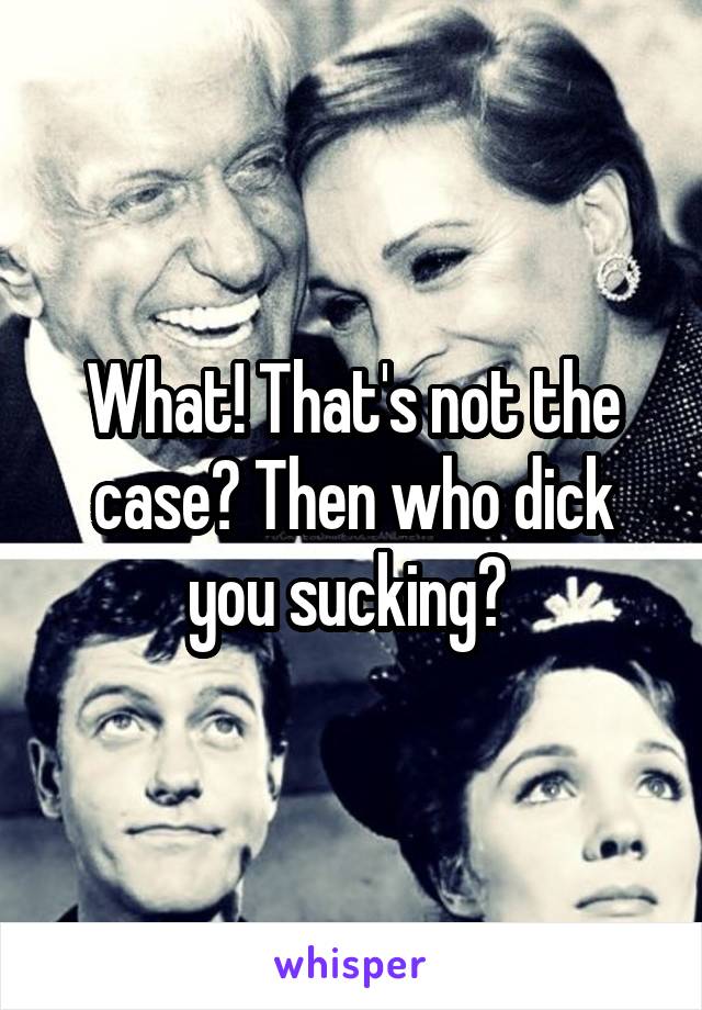 What! That's not the case? Then who dick you sucking? 