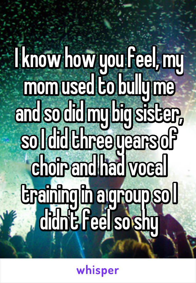 I know how you feel, my mom used to bully me and so did my big sister, so I did three years of choir and had vocal training in a group so I didn't feel so shy