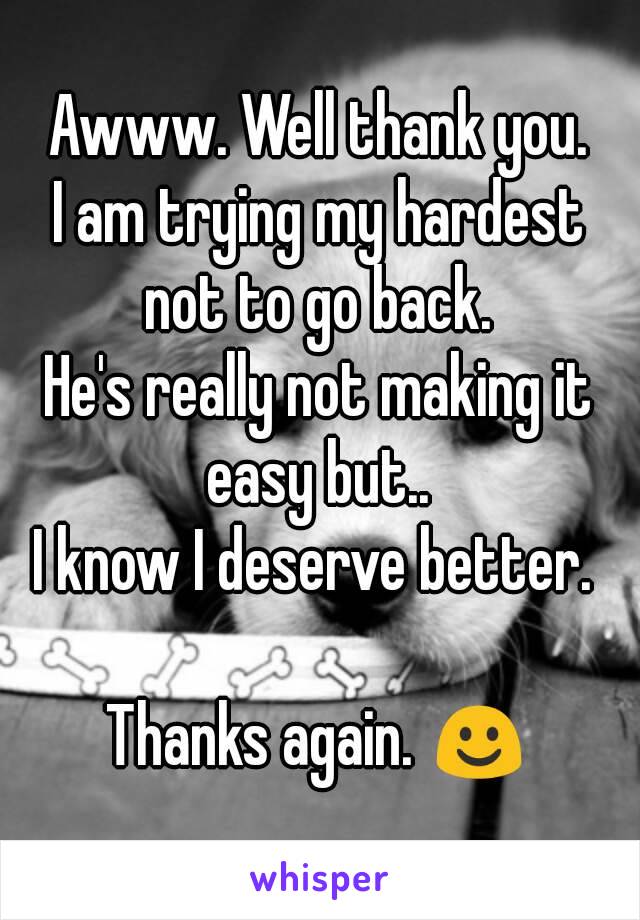 Awww. Well thank you.
I am trying my hardest not to go back. 
He's really not making it easy but.. 
I know I deserve better. 

Thanks again. ☺