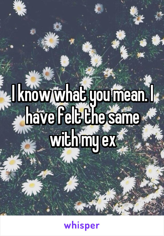 I know what you mean. I have felt the same with my ex