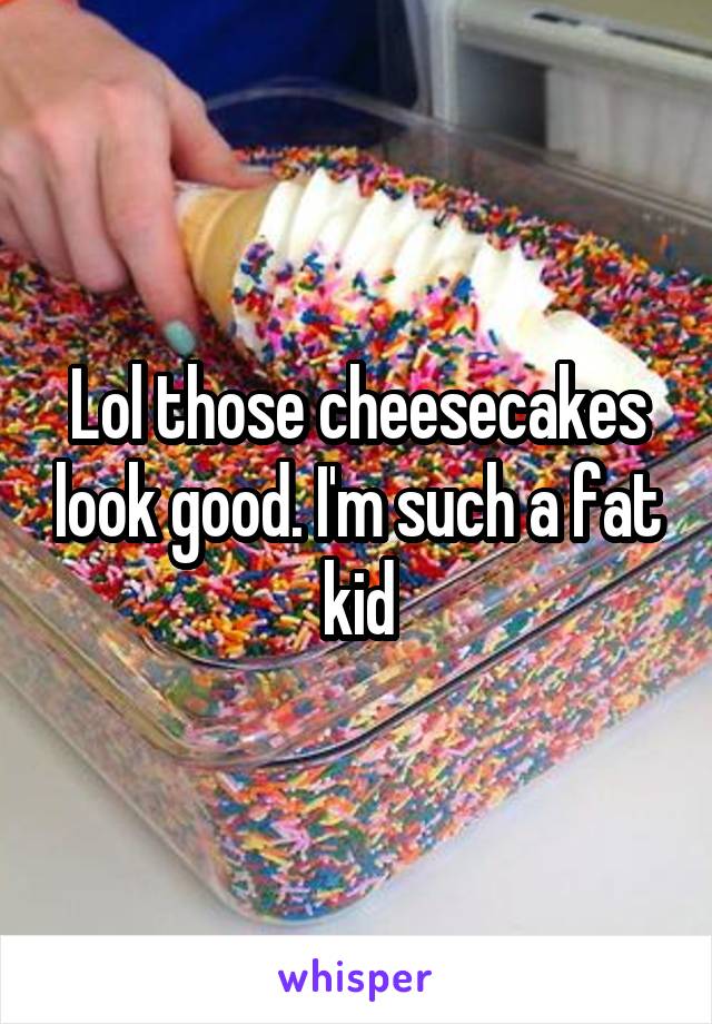 Lol those cheesecakes look good. I'm such a fat kid