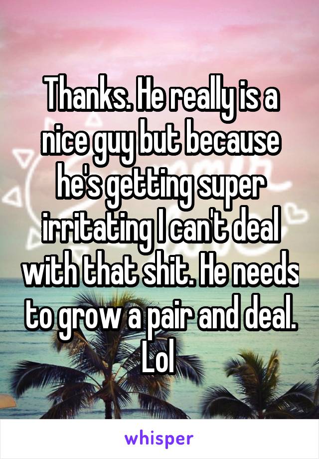 Thanks. He really is a nice guy but because he's getting super irritating I can't deal with that shit. He needs to grow a pair and deal. Lol 