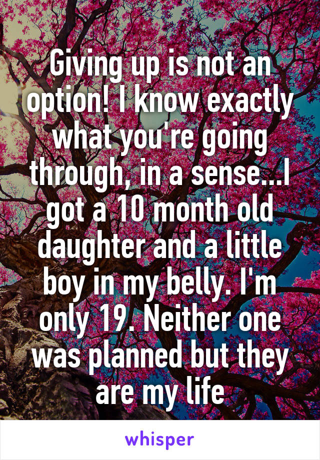 Giving up is not an option! I know exactly what you're going through, in a sense...I got a 10 month old daughter and a little boy in my belly. I'm only 19. Neither one was planned but they are my life