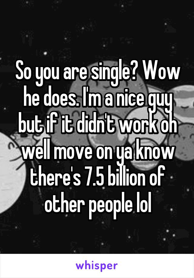 So you are single? Wow he does. I'm a nice guy but if it didn't work oh well move on ya know there's 7.5 billion of other people lol