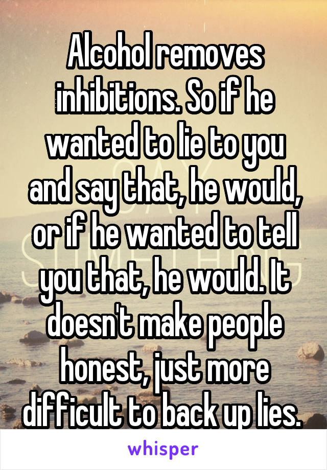 Alcohol removes inhibitions. So if he wanted to lie to you and say that, he would, or if he wanted to tell you that, he would. It doesn't make people honest, just more difficult to back up lies. 