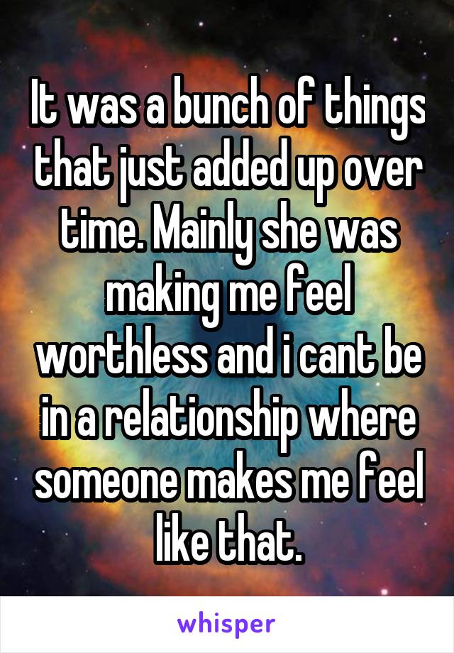 It was a bunch of things that just added up over time. Mainly she was making me feel worthless and i cant be in a relationship where someone makes me feel like that.