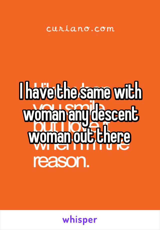 I have the same with woman any descent woman out there 