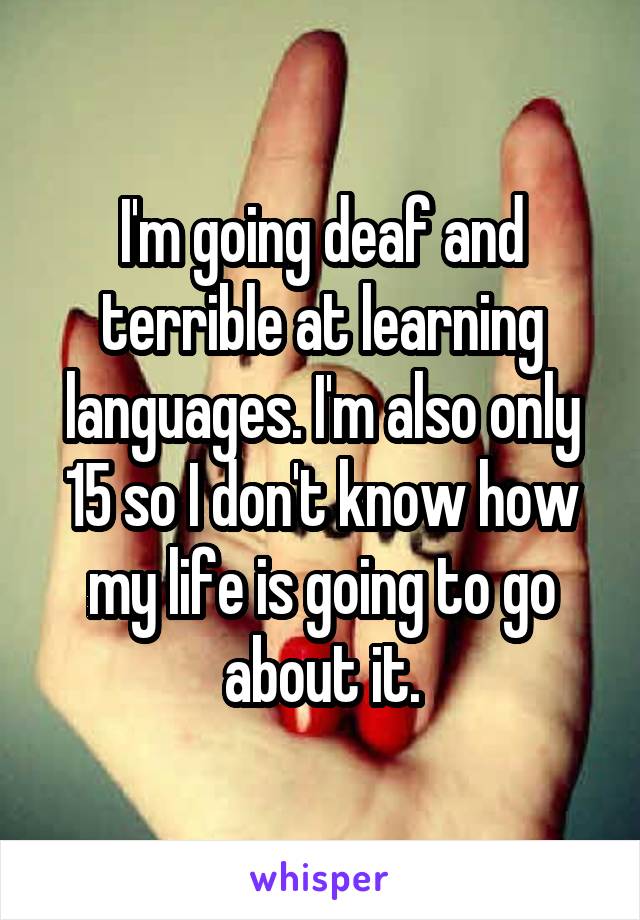 I'm going deaf and terrible at learning languages. I'm also only 15 so I don't know how my life is going to go about it.