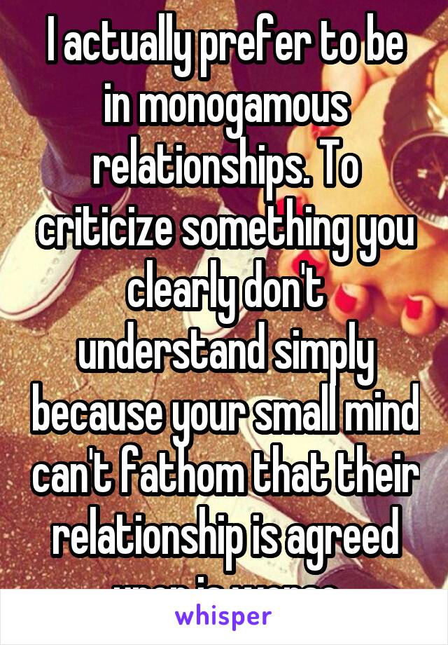 I actually prefer to be in monogamous relationships. To criticize something you clearly don't understand simply because your small mind can't fathom that their relationship is agreed upon is worse