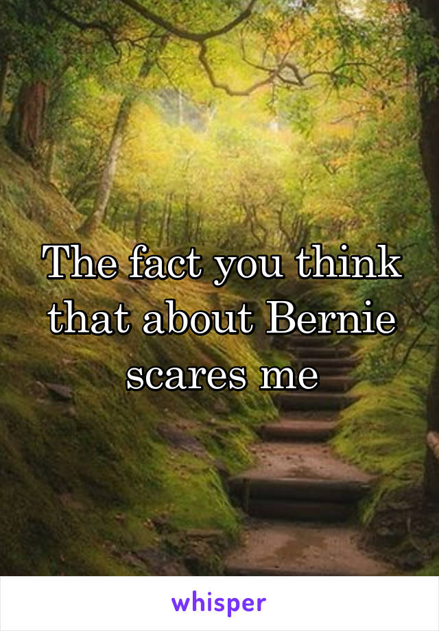 The fact you think that about Bernie scares me