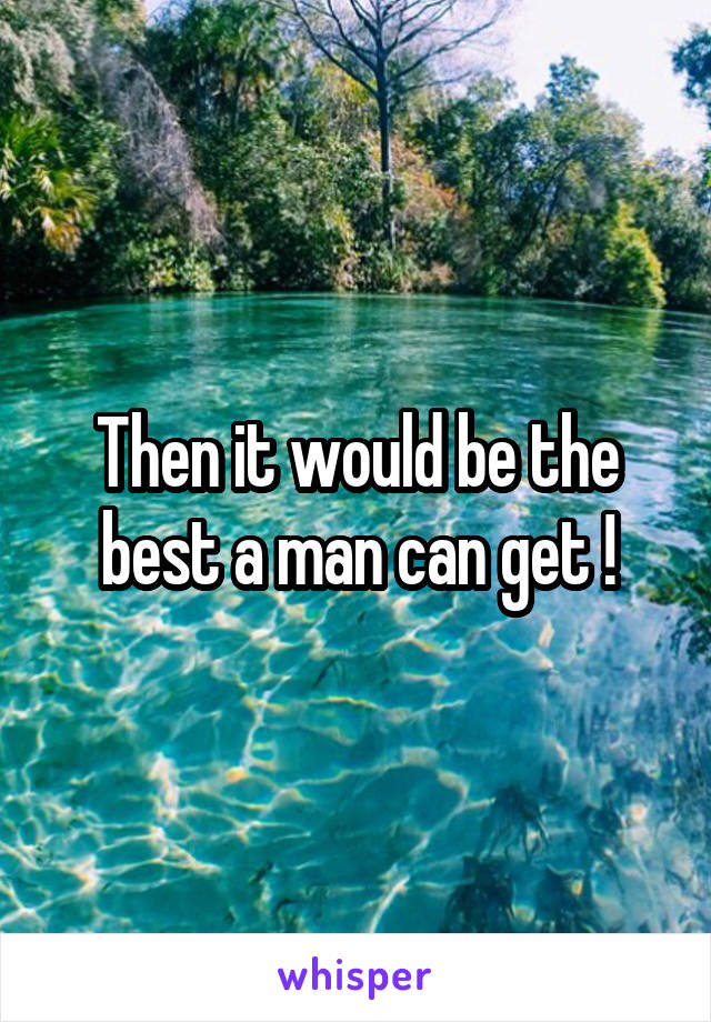 Then it would be the best a man can get !