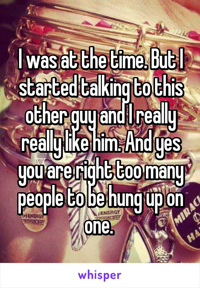 I was at the time. But I started talking to this other guy and I really really like him. And yes you are right too many people to be hung up on one. 