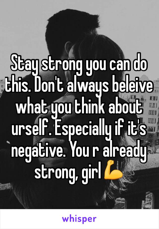 Stay strong you can do this. Don't always beleive what you think about urself. Especially if it's negative. You r already strong, girl💪