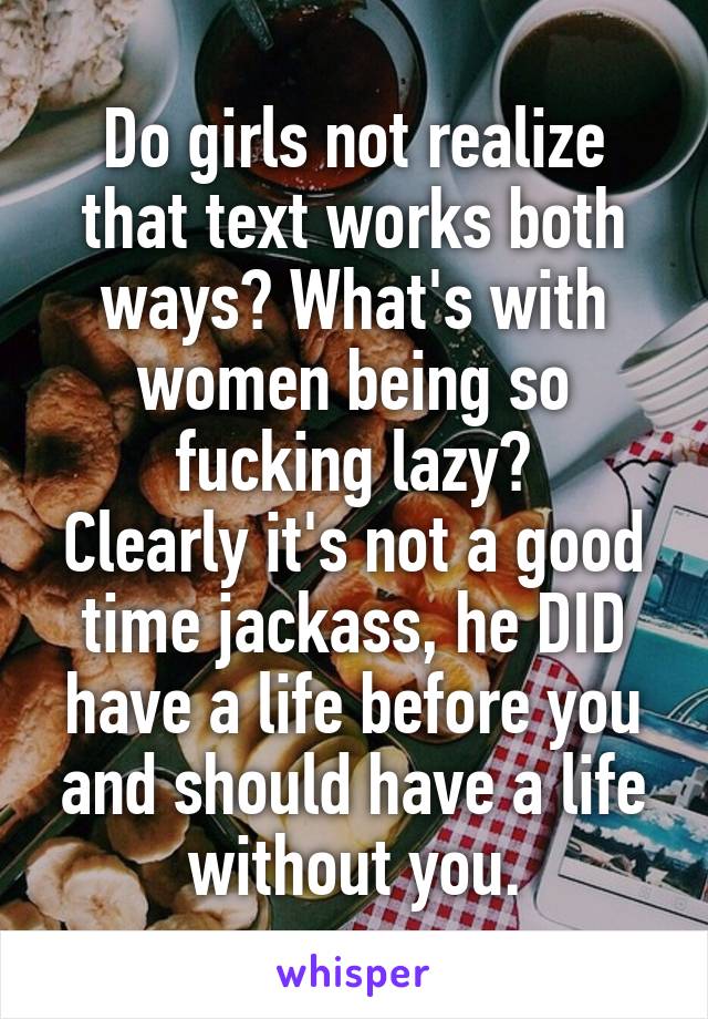 Do girls not realize that text works both ways? What's with women being so fucking lazy?
Clearly it's not a good time jackass, he DID have a life before you and should have a life without you.