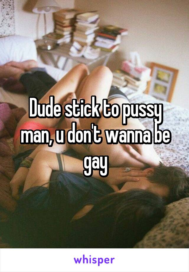 Dude stick to pussy man, u don't wanna be gay