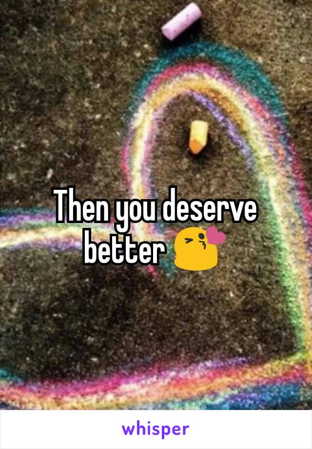 Then you deserve better 😘