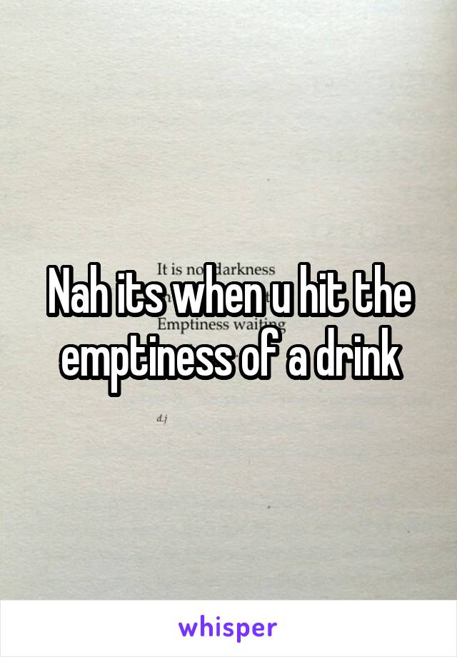 Nah its when u hit the emptiness of a drink