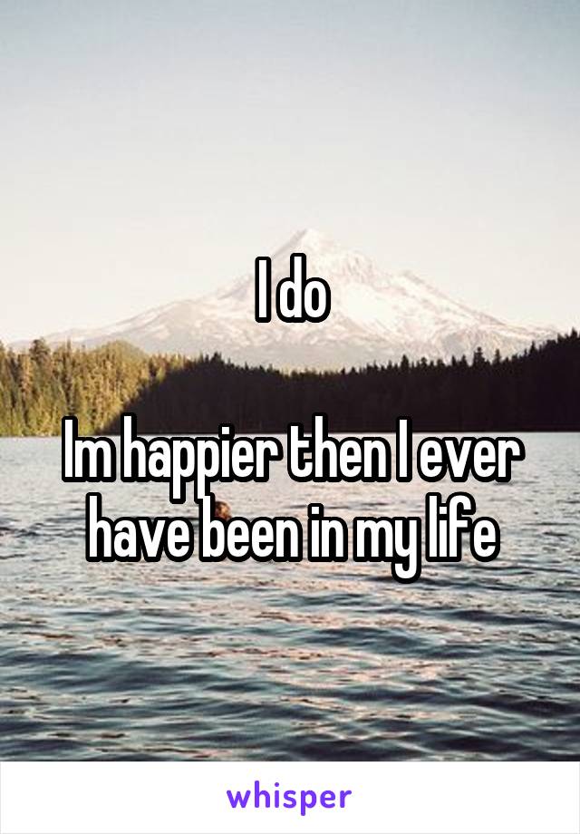 I do

Im happier then I ever have been in my life