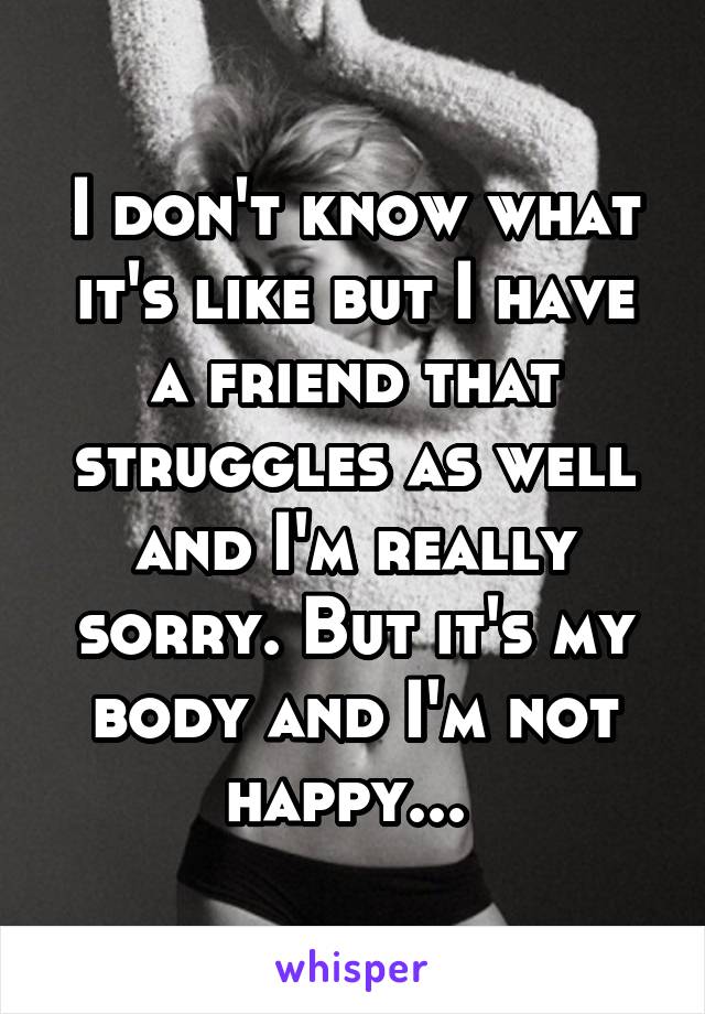 I don't know what it's like but I have a friend that struggles as well and I'm really sorry. But it's my body and I'm not happy... 