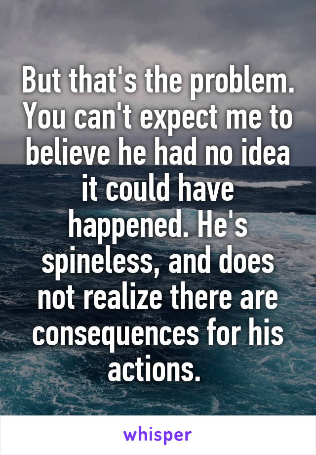 But that's the problem. You can't expect me to believe he had no idea it could have happened. He's spineless, and does not realize there are consequences for his actions. 