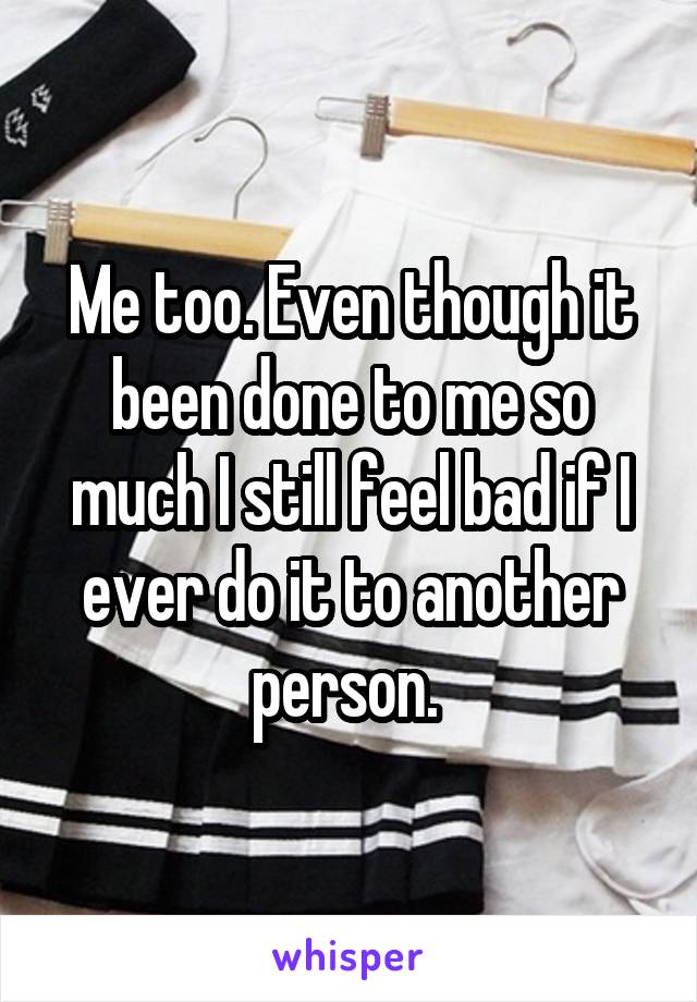 Me too. Even though it been done to me so much I still feel bad if I ever do it to another person. 