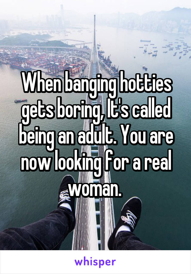 When banging hotties gets boring, It's called being an adult. You are now looking for a real woman. 