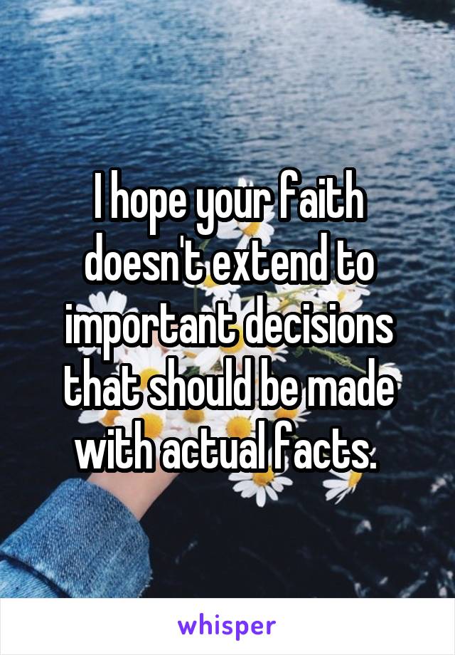 I hope your faith doesn't extend to important decisions that should be made with actual facts. 