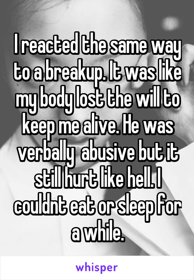 I reacted the same way to a breakup. It was like my body lost the will to keep me alive. He was verbally  abusive but it still hurt like hell. I couldnt eat or sleep for a while.