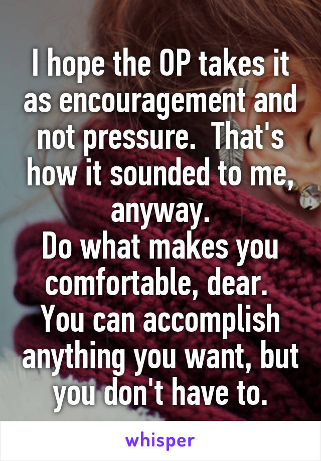 I hope the OP takes it as encouragement and not pressure.  That's how it sounded to me, anyway.
Do what makes you comfortable, dear.  You can accomplish anything you want, but you don't have to.