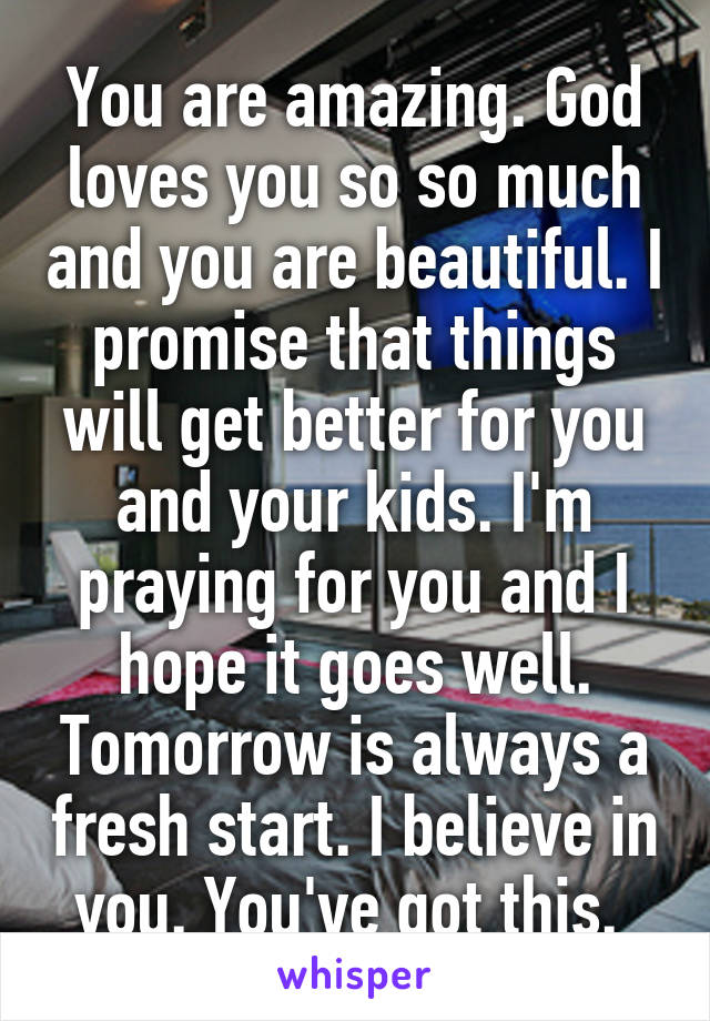 You are amazing. God loves you so so much and you are beautiful. I promise that things will get better for you and your kids. I'm praying for you and I hope it goes well. Tomorrow is always a fresh start. I believe in you. You've got this. 