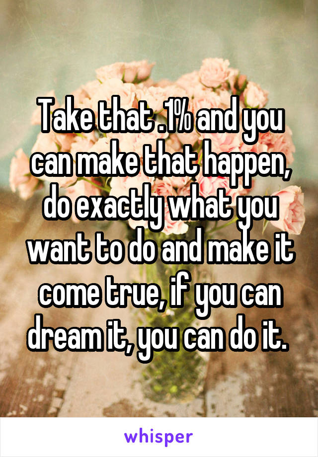 Take that .1% and you can make that happen, do exactly what you want to do and make it come true, if you can dream it, you can do it. 